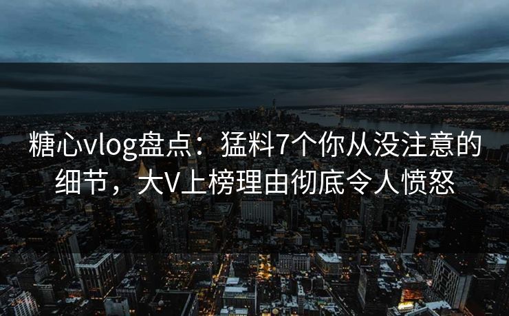 糖心vlog盘点：猛料7个你从没注意的细节，大V上榜理由彻底令人愤怒