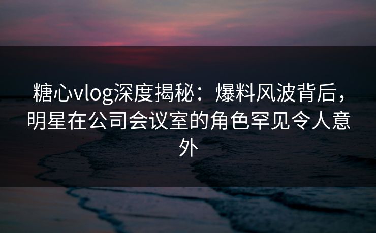 糖心vlog深度揭秘：爆料风波背后，明星在公司会议室的角色罕见令人意外