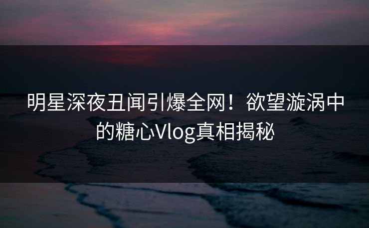 明星深夜丑闻引爆全网！欲望漩涡中的糖心Vlog真相揭秘