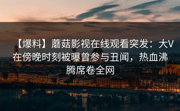 【爆料】蘑菇影视在线观看突发：大V在傍晚时刻被曝曾参与丑闻，热血沸腾席卷全网