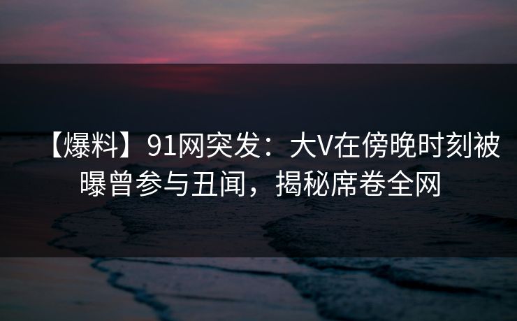 【爆料】91网突发：大V在傍晚时刻被曝曾参与丑闻，揭秘席卷全网