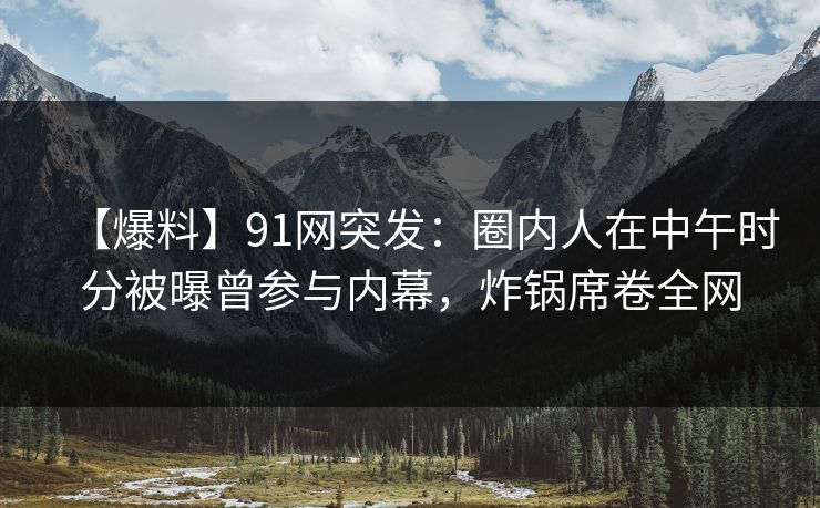 【爆料】91网突发：圈内人在中午时分被曝曾参与内幕，炸锅席卷全网