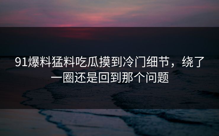 91爆料猛料吃瓜摸到冷门细节，绕了一圈还是回到那个问题