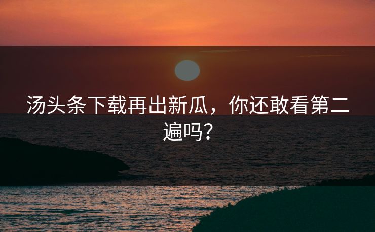 汤头条下载再出新瓜，你还敢看第二遍吗？