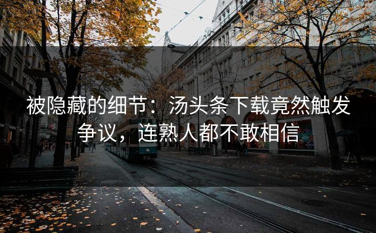 被隐藏的细节：汤头条下载竟然触发争议，连熟人都不敢相信