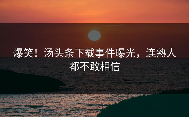 爆笑！汤头条下载事件曝光，连熟人都不敢相信