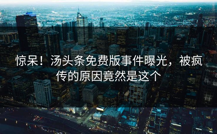 惊呆！汤头条免费版事件曝光，被疯传的原因竟然是这个