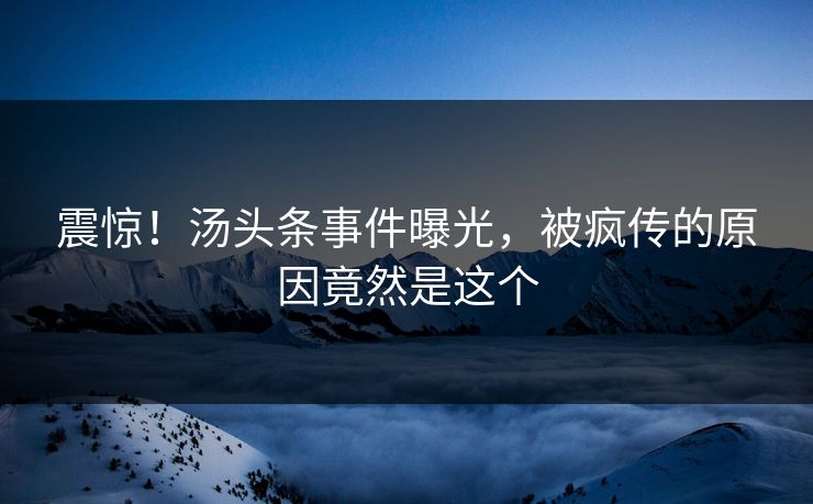 震惊！汤头条事件曝光，被疯传的原因竟然是这个