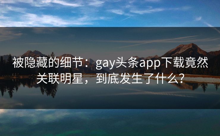 被隐藏的细节：gay头条app下载竟然关联明星，到底发生了什么？