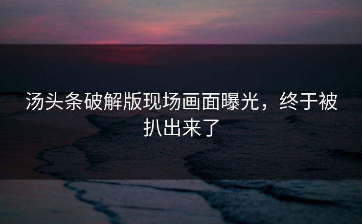 汤头条破解版现场画面曝光，终于被扒出来了
