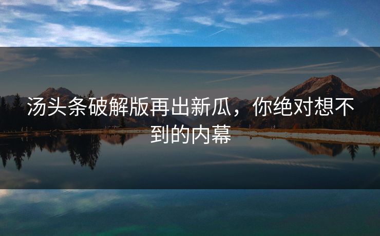汤头条破解版再出新瓜，你绝对想不到的内幕