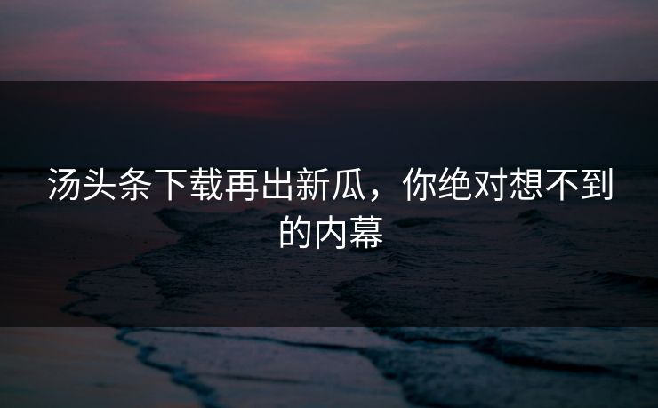 汤头条下载再出新瓜，你绝对想不到的内幕