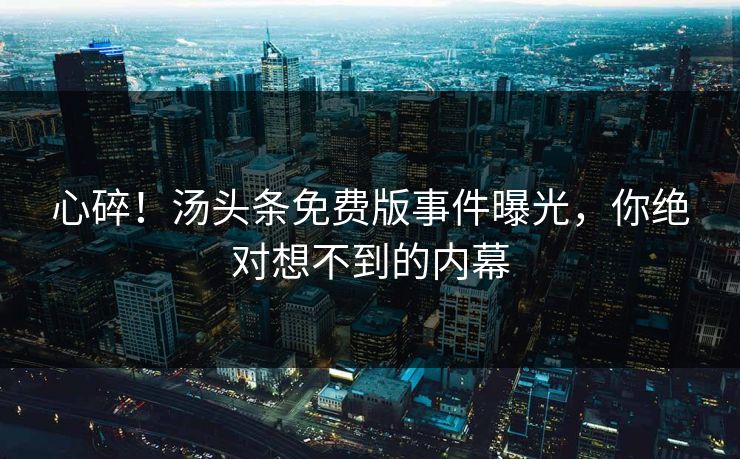 心碎！汤头条免费版事件曝光，你绝对想不到的内幕