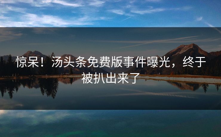 惊呆！汤头条免费版事件曝光，终于被扒出来了