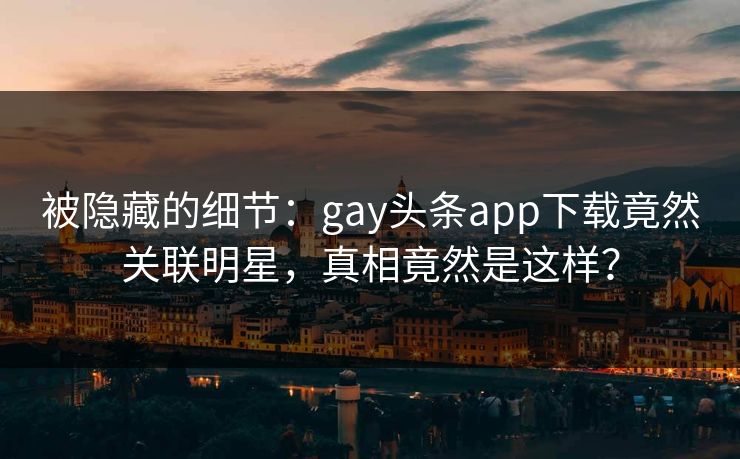 被隐藏的细节：gay头条app下载竟然关联明星，真相竟然是这样？