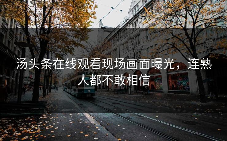 汤头条在线观看现场画面曝光，连熟人都不敢相信