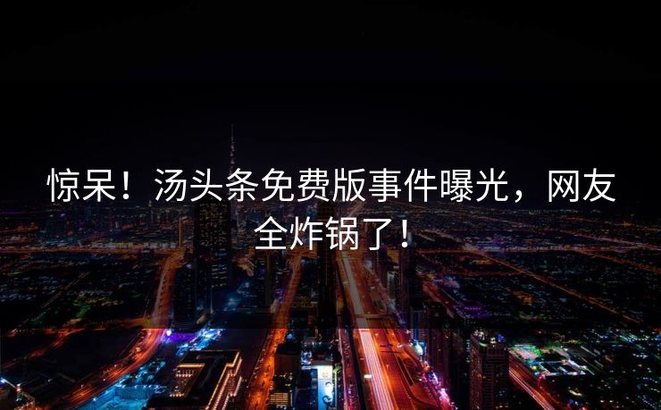 惊呆！汤头条免费版事件曝光，网友全炸锅了！