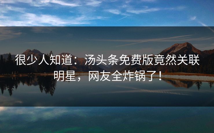 很少人知道：汤头条免费版竟然关联明星，网友全炸锅了！