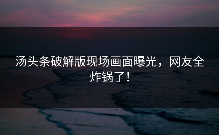 汤头条破解版现场画面曝光，网友全炸锅了！