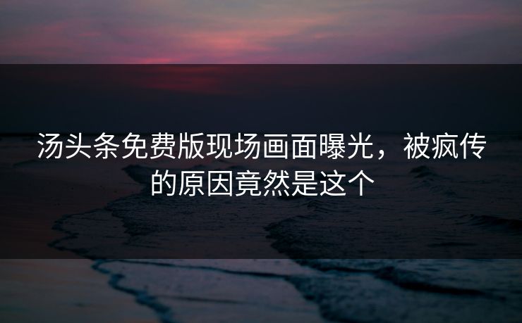 汤头条免费版现场画面曝光，被疯传的原因竟然是这个