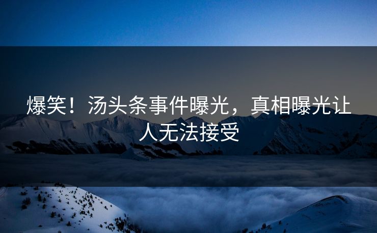 爆笑！汤头条事件曝光，真相曝光让人无法接受