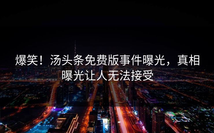 爆笑！汤头条免费版事件曝光，真相曝光让人无法接受