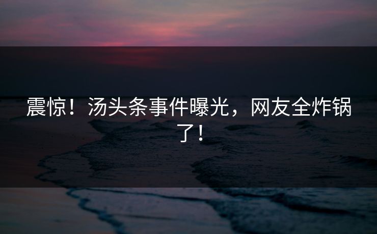 震惊！汤头条事件曝光，网友全炸锅了！