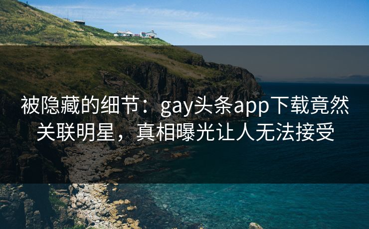 被隐藏的细节：gay头条app下载竟然关联明星，真相曝光让人无法接受
