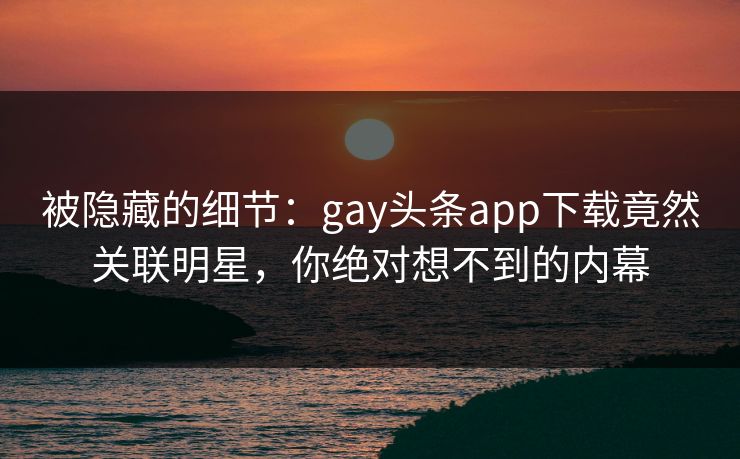 被隐藏的细节：gay头条app下载竟然关联明星，你绝对想不到的内幕