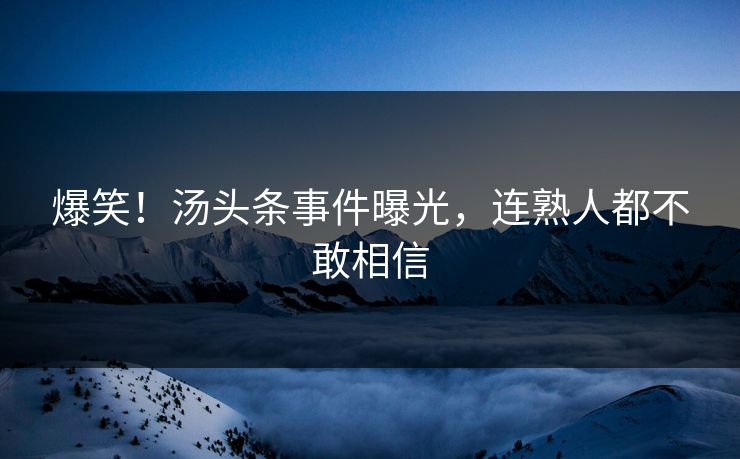 爆笑！汤头条事件曝光，连熟人都不敢相信