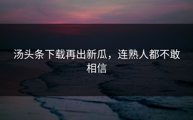 汤头条下载再出新瓜，连熟人都不敢相信