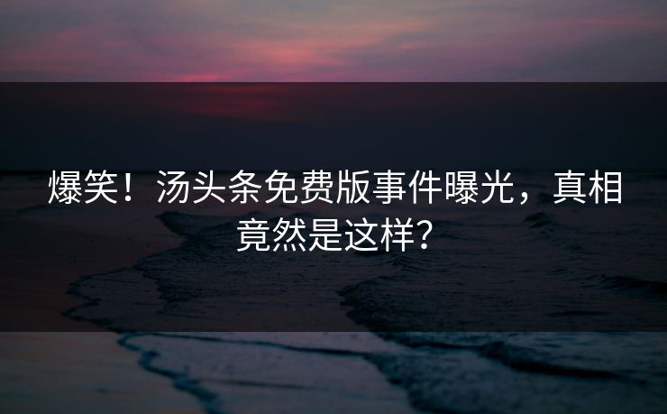 爆笑！汤头条免费版事件曝光，真相竟然是这样？
