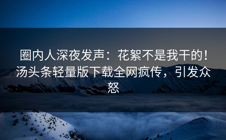 圈内人深夜发声：花絮不是我干的！汤头条轻量版下载全网疯传，引发众怒