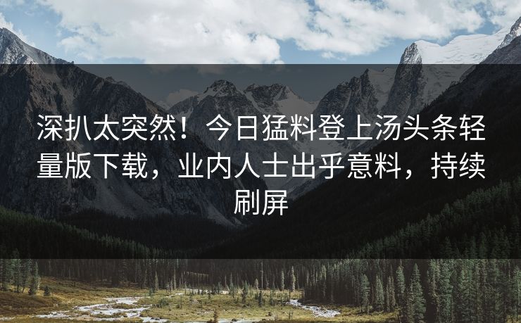 深扒太突然！今日猛料登上汤头条轻量版下载，业内人士出乎意料，持续刷屏