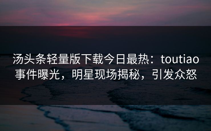 汤头条轻量版下载今日最热：toutiao事件曝光，明星现场揭秘，引发众怒