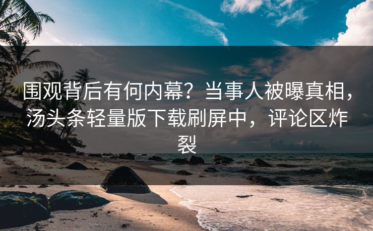 围观背后有何内幕？当事人被曝真相，汤头条轻量版下载刷屏中，评论区炸裂