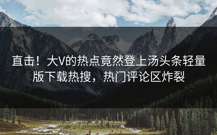 直击！大V的热点竟然登上汤头条轻量版下载热搜，热门评论区炸裂