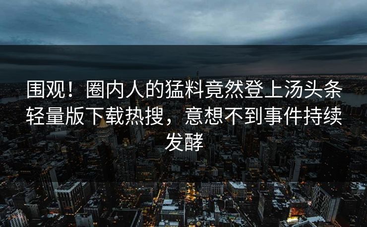 围观！圈内人的猛料竟然登上汤头条轻量版下载热搜，意想不到事件持续发酵