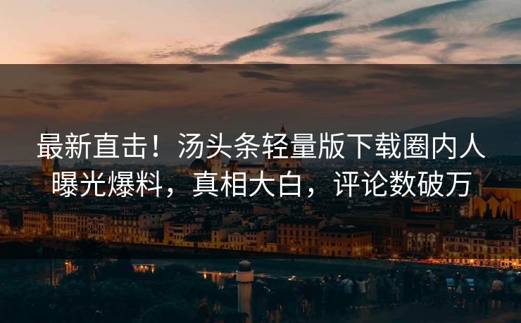 最新直击！汤头条轻量版下载圈内人曝光爆料，真相大白，评论数破万