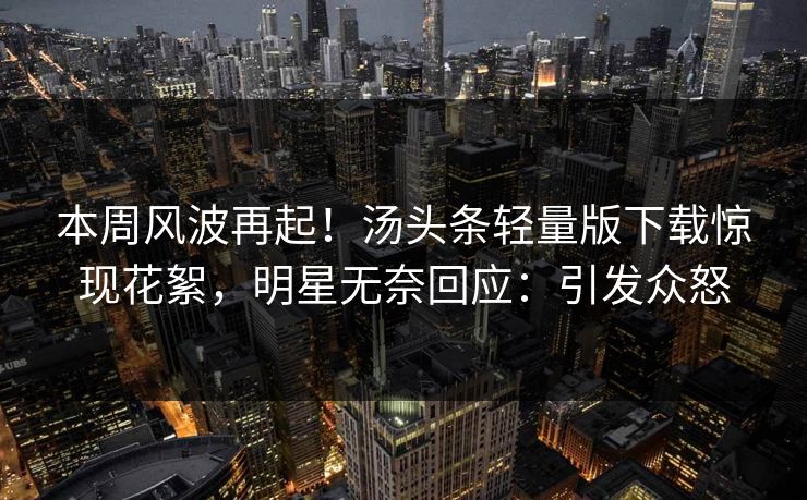本周风波再起！汤头条轻量版下载惊现花絮，明星无奈回应：引发众怒