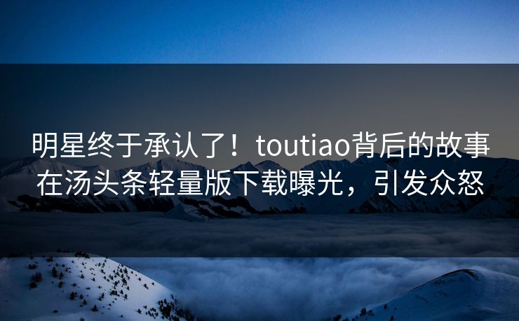 明星终于承认了！toutiao背后的故事在汤头条轻量版下载曝光，引发众怒