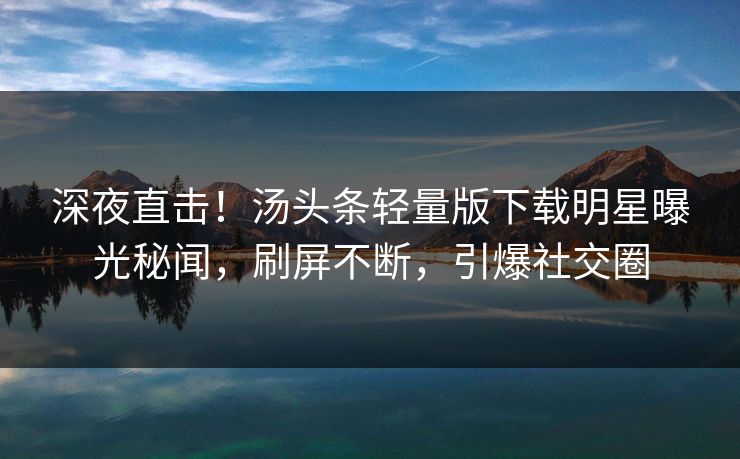 深夜直击！汤头条轻量版下载明星曝光秘闻，刷屏不断，引爆社交圈