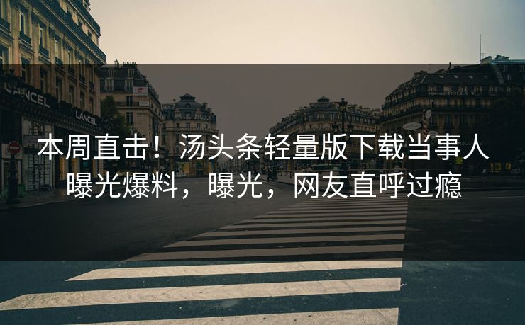 本周直击！汤头条轻量版下载当事人曝光爆料，曝光，网友直呼过瘾