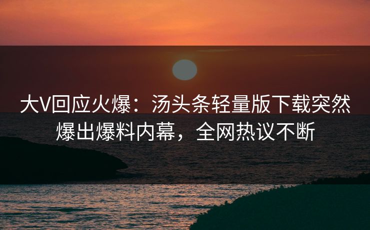 大V回应火爆：汤头条轻量版下载突然爆出爆料内幕，全网热议不断