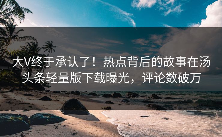 大V终于承认了！热点背后的故事在汤头条轻量版下载曝光，评论数破万