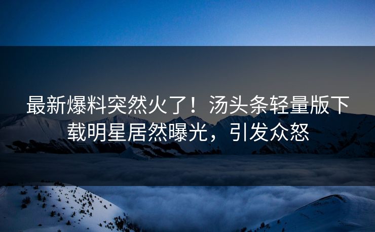 最新爆料突然火了！汤头条轻量版下载明星居然曝光，引发众怒
