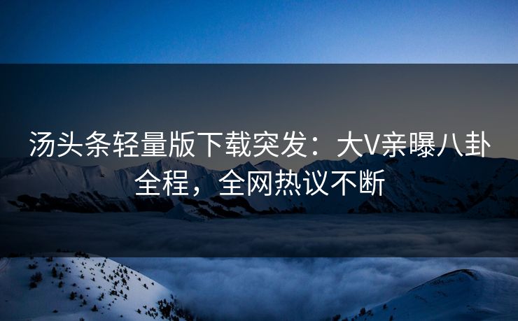汤头条轻量版下载突发：大V亲曝八卦全程，全网热议不断