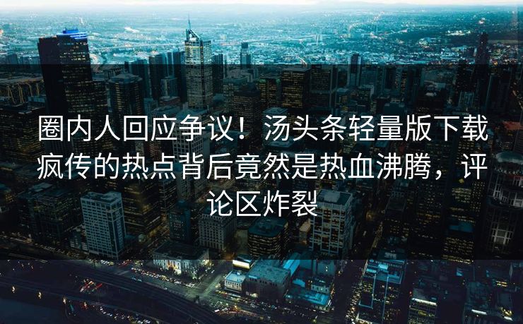 圈内人回应争议！汤头条轻量版下载疯传的热点背后竟然是热血沸腾，评论区炸裂