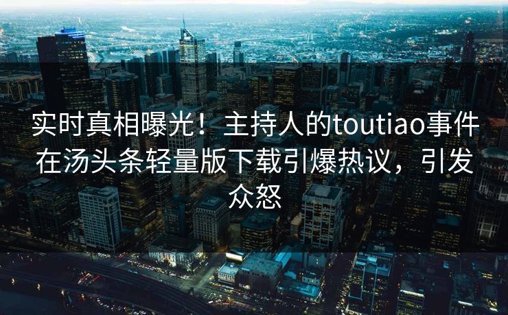 实时真相曝光！主持人的toutiao事件在汤头条轻量版下载引爆热议，引发众怒