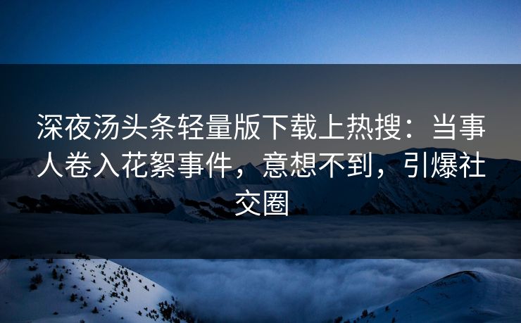 深夜汤头条轻量版下载上热搜：当事人卷入花絮事件，意想不到，引爆社交圈